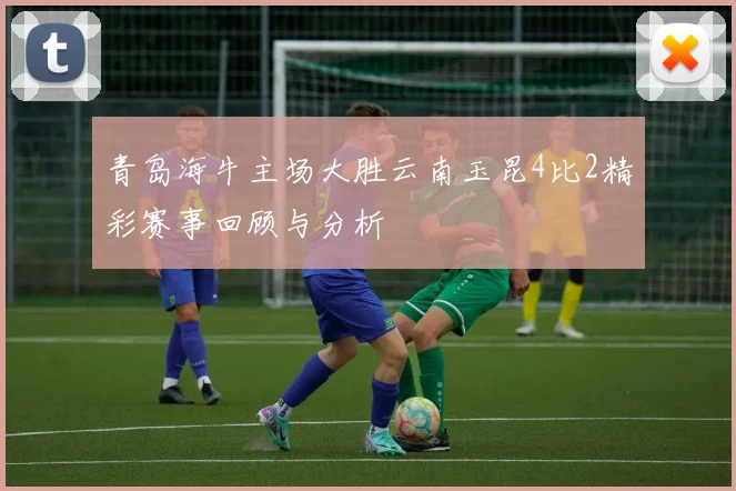 青岛海牛主场大胜云南玉昆4比2精彩赛事回顾与分析