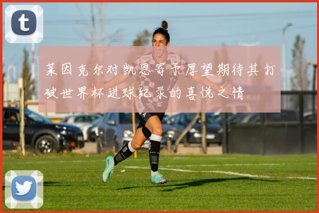 莱因克尔对凯恩寄予厚望期待其打破世界杯进球纪录的喜悦之情