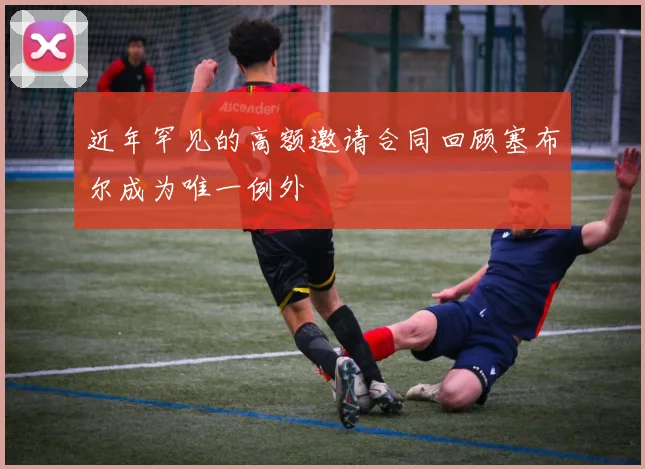近年罕见的高额邀请合同回顾塞布尔成为唯一例外