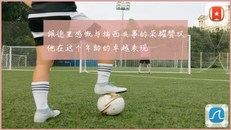 佩德里感慨与梅西共事的荣耀赞叹他在这个年龄的卓越表现