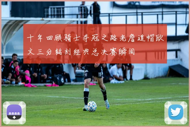 十年回顾骑士夺冠之路老詹追帽欧文三分铭刻经典总决赛瞬间