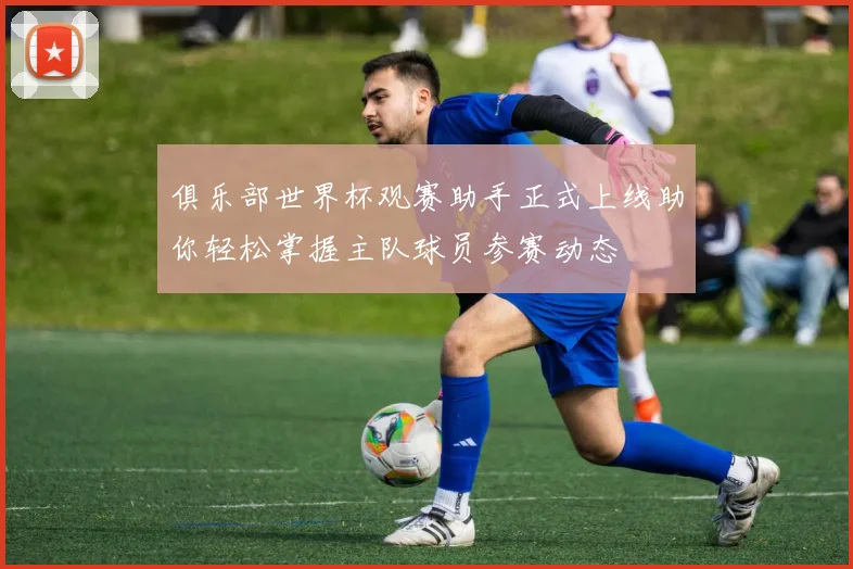 俱乐部世界杯观赛助手正式上线助你轻松掌握主队球员参赛动态