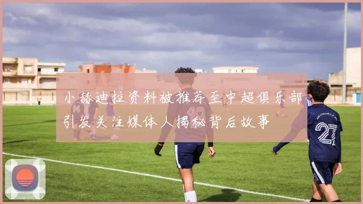 小赫迪拉资料被推荐至中超俱乐部引发关注媒体人揭秘背后故事