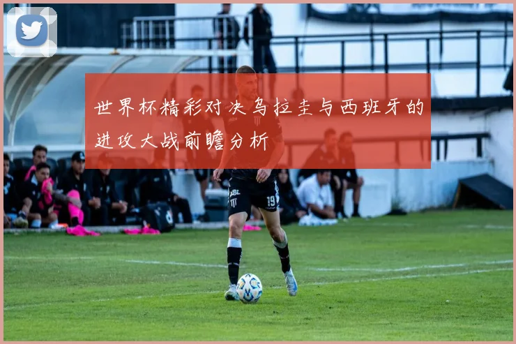 世界杯精彩对决乌拉圭与西班牙的进攻大战前瞻分析